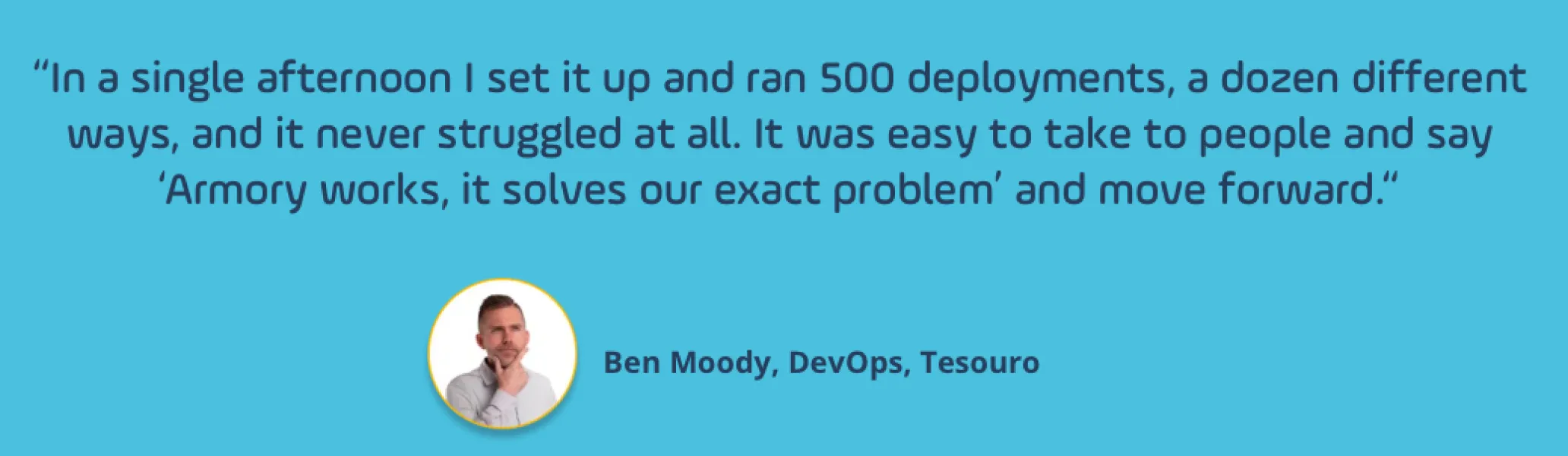 A quote from a customer, saying: 'In a single afternoon I set it up and ran 500 deployments, a dozen different ways, and it never struggled at all. It was easy to take to people and say Armory works, it solves our exact problem, and move foward.